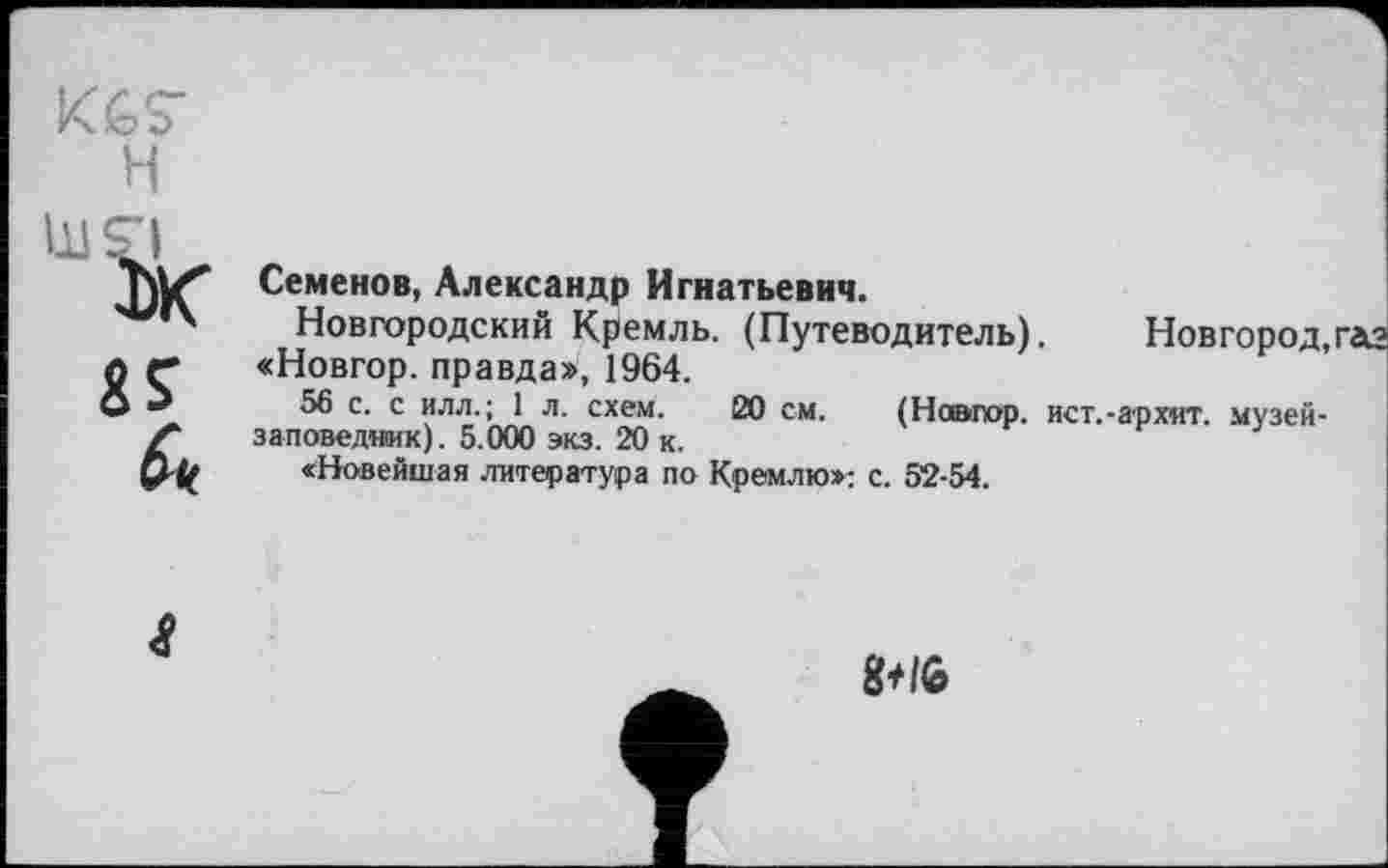 ﻿Семенов, Александр Игнатьевич.
Новгородский Кремль. (Путеводитель). Новгород,газ «Новгор. правда», 1964.
56 с. с илл.; 1 л. схем. 20 см. (Навгор. ист.-архнт. музей-заповедник). 5.000 экз. 20 к.
«Новейшая литература по Кремлю»: с. 52-54.
